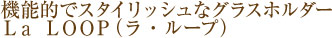 機能的でスタイリッシュなグラスホルダーLa loop（ラ・ループ）