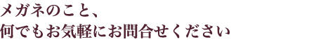 メガネのこと、何でもお気軽にお問合せください