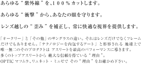 「オークリー」と「その他」のサングラスの違い。 それはレンズだけでなくフレームだけでもありません。 「テクノロジーを内包するアート」と形容される 地球上で唯一無二のそのプロダクトは アスリートを最高のパフォーマンスに導きます。多くのトップアスリートから 絶大な信頼を得ている“理由”。opticマツムラ、リュネット・ミュゼで その“理由”をお確かめ下さい。